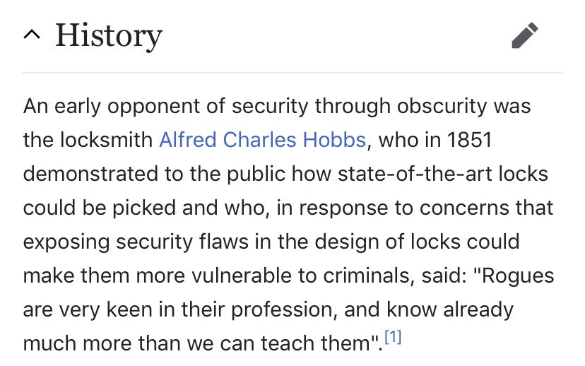Wikipedia entry reads: An early opponent of security through obscurity was the locksmith Alfred Charles Hobbs, who in 1851 demonstrated to the public how state-of-the-art locks could be picked and who, in response to concerns that exposing security flaws in the design of locks could make them more vulnerable to criminals, said: "Rogues are very keen in their profession, and know already much more than we can teach them."
